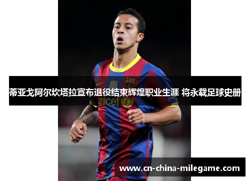 蒂亚戈阿尔坎塔拉宣布退役结束辉煌职业生涯 将永载足球史册