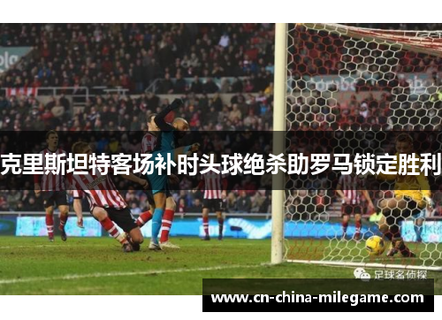 克里斯坦特客场补时头球绝杀助罗马锁定胜利