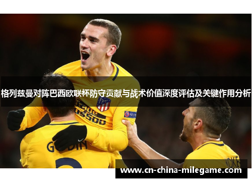 格列兹曼对阵巴西欧联杯防守贡献与战术价值深度评估及关键作用分析 格列兹曼对阵巴西欧联杯防守贡献与战术价值深度评估及关键作用分析